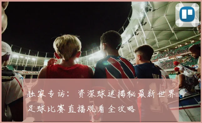 独家专访：资深球迷揭秘最新世界足球比赛直播观看全攻略