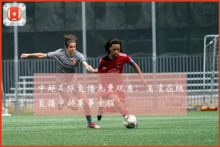 中超足球直播免费观看：高清在线直播中超赛事全程