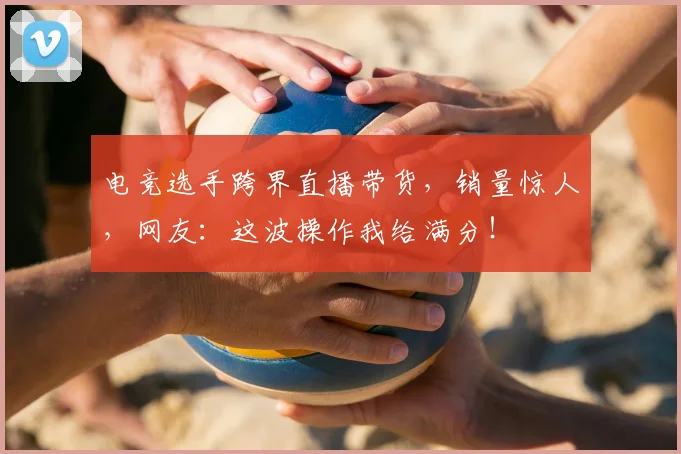 电竞选手跨界直播带货,销量惊人,网友:这波操作我给满分!