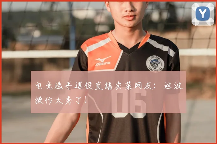 电竞选手退役直播卖菜网友：这波操作太秀了！
