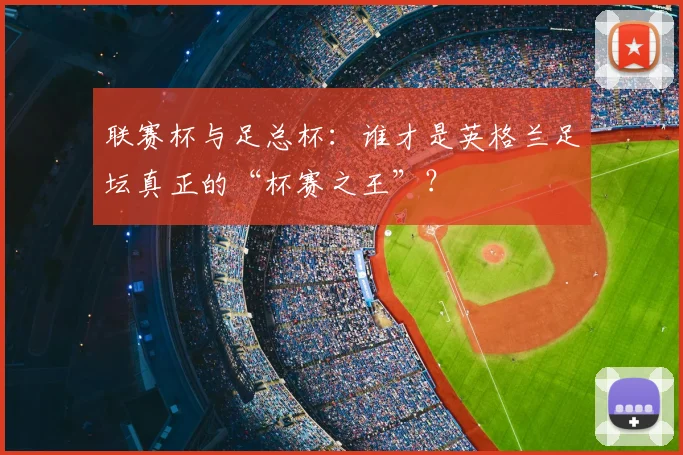 联赛杯与足总杯:谁才是英格兰足坛真正的“杯赛之王”?