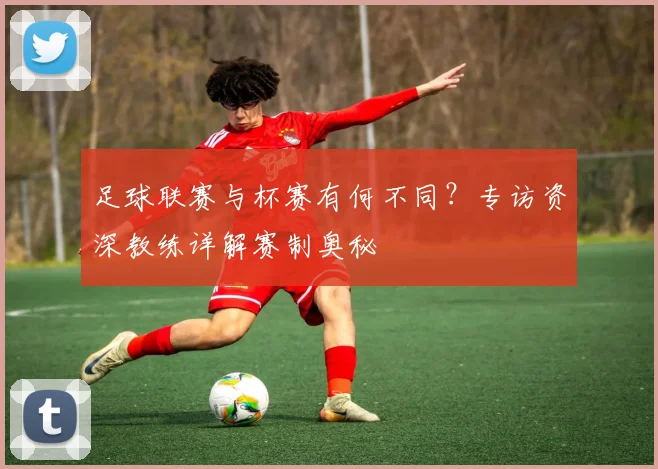 足球联赛与杯赛有何不同？专访资深教练详解赛制奥秘