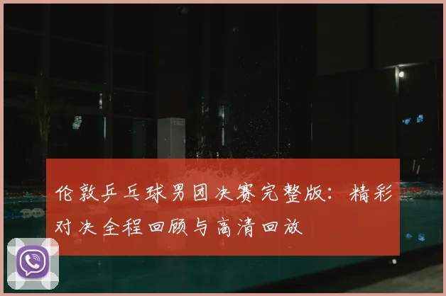 伦敦乒乓球男团决赛完整版:精彩对决全程回顾与高清回放