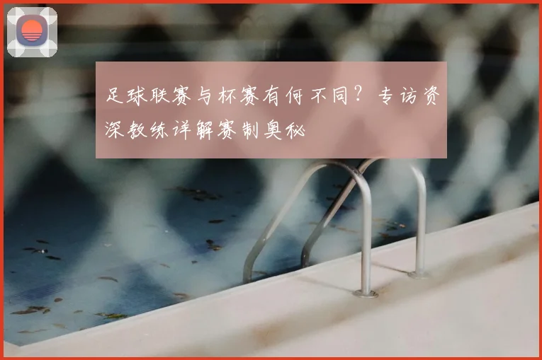 足球联赛与杯赛有何不同？专访资深教练详解赛制奥秘