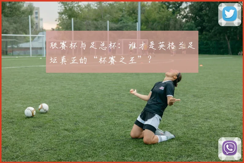 联赛杯与足总杯:谁才是英格兰足坛真正的“杯赛之王”?