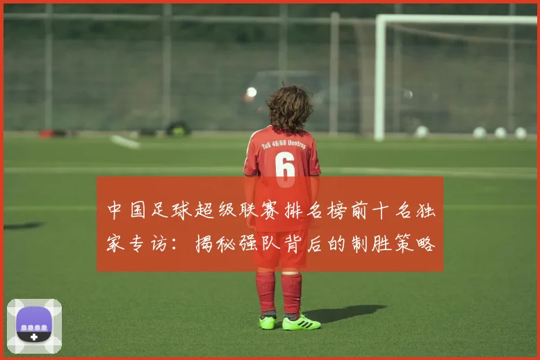 中国足球超级联赛排名榜前十名独家专访：揭秘强队背后的制胜策略