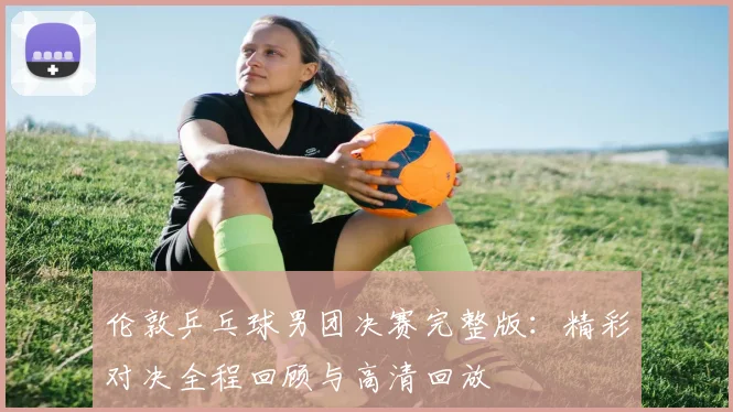 伦敦乒乓球男团决赛完整版:精彩对决全程回顾与高清回放