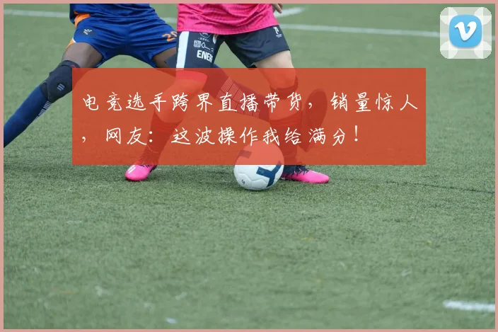 电竞选手跨界直播带货,销量惊人,网友:这波操作我给满分!