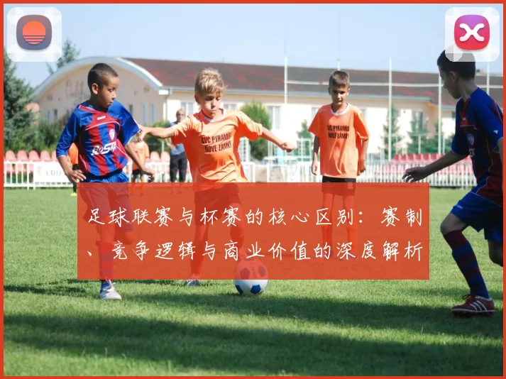 足球联赛与杯赛的核心区别:赛制、竞争逻辑与商业价值的深度解析